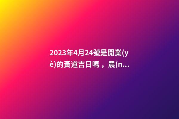 2023年4月24號是開業(yè)的黃道吉日嗎，農(nóng)歷四月初二日子怎么樣